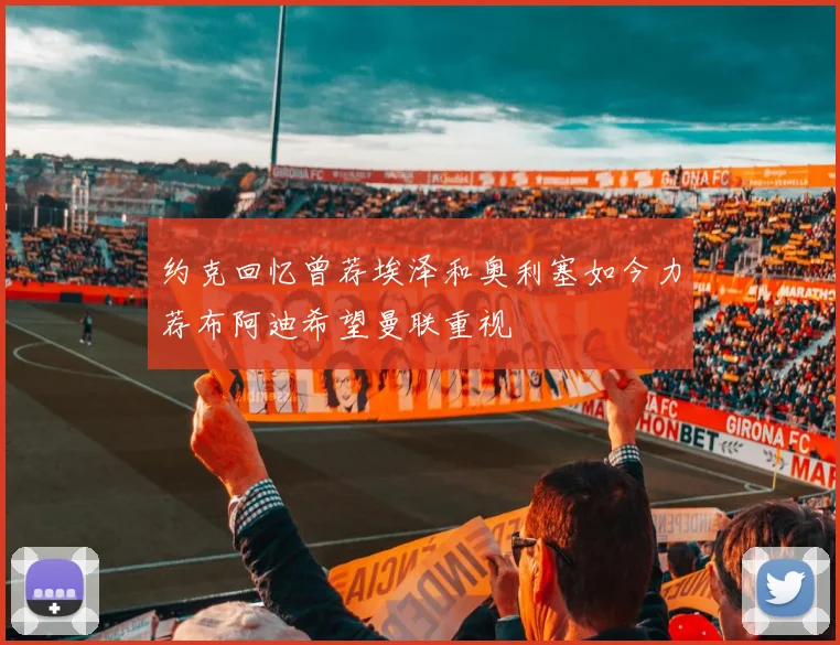 约克回忆曾荐埃泽和奥利塞如今力荐布阿迪希望曼联重视