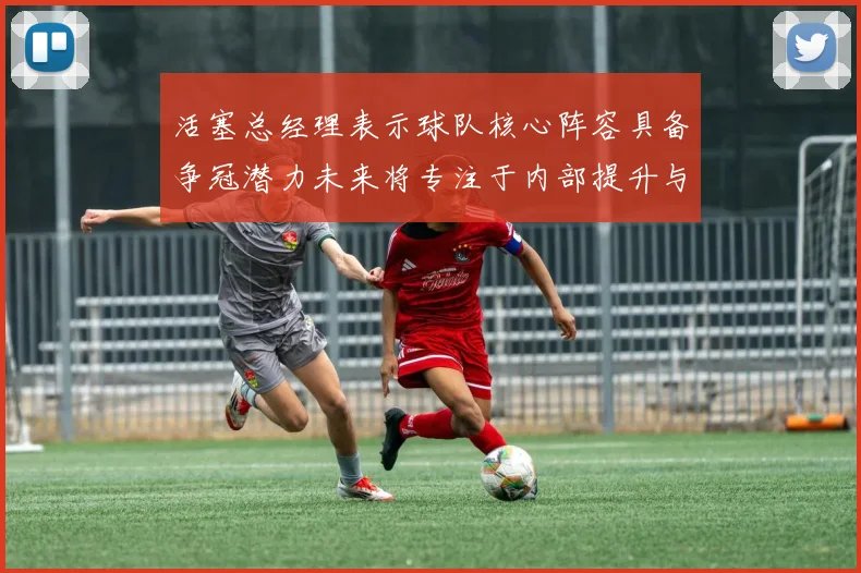 活塞总经理表示球队核心阵容具备争冠潜力未来将专注于内部提升与发展