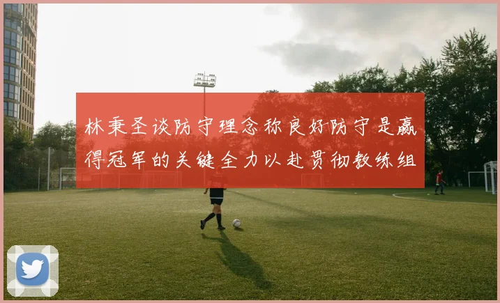 林秉圣谈防守理念称良好防守是赢得冠军的关键全力以赴贯彻教练组战术