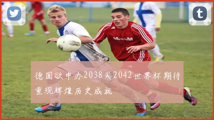 德国欲申办2038或2042世界杯期待重现辉煌历史成就