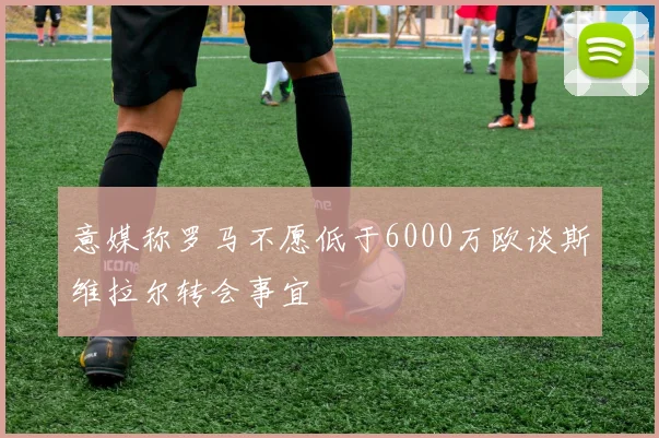 意媒称罗马不愿低于6000万欧谈斯维拉尔转会事宜