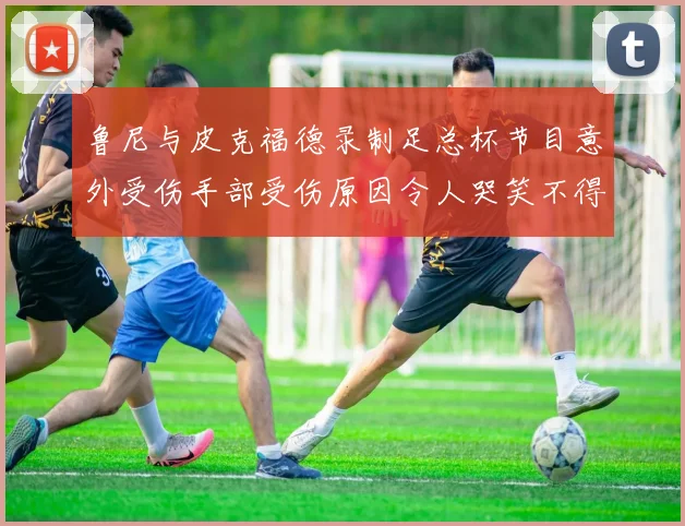 鲁尼与皮克福德录制足总杯节目意外受伤手部受伤原因令人哭笑不得