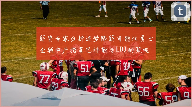 薪资专家分析追梦降薪可能性勇士全额中产招募巴特勒与LBJ的策略