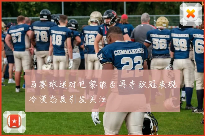 马赛球迷对巴黎能否再夺欧冠表现冷漠态度引发关注