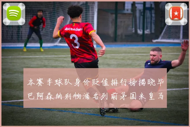 本赛季球队身价贬值排行榜揭晓毕巴阿森纳利物浦名列前茅国米皇马紧随其后