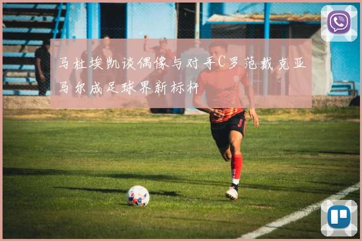 马杜埃凯谈偶像与对手C罗范戴克亚马尔成足球界新标杆
