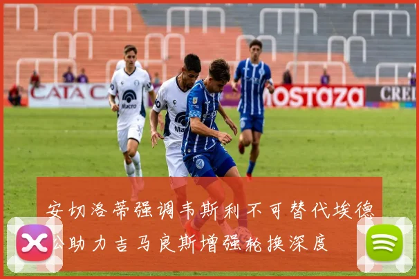 安切洛蒂强调韦斯利不可替代埃德松助力吉马良斯增强轮换深度
